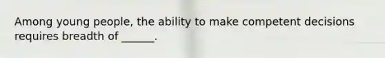 Among young people, the ability to make competent decisions requires breadth of ______.