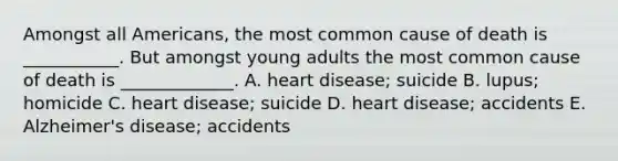 Amongst all Americans, the most common cause of death is ___________. But amongst young adults the most common cause of death is _____________. A. heart disease; suicide B. lupus; homicide C. heart disease; suicide D. heart disease; accidents E. Alzheimer's disease; accidents