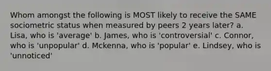 Whom amongst the following is MOST likely to receive the SAME sociometric status when measured by peers 2 years later? a. Lisa, who is 'average' b. James, who is 'controversial' c. Connor, who is 'unpopular' d. Mckenna, who is 'popular' e. Lindsey, who is 'unnoticed'