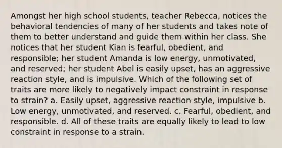 Amongst her high school students, teacher Rebecca, notices the behavioral tendencies of many of her students and takes note of them to better understand and guide them within her class. She notices that her student Kian is fearful, obedient, and responsible; her student Amanda is low energy, unmotivated, and reserved; her student Abel is easily upset, has an aggressive reaction style, and is impulsive. Which of the following set of traits are more likely to negatively impact constraint in response to strain? a. Easily upset, aggressive reaction style, impulsive b. Low energy, unmotivated, and reserved. c. Fearful, obedient, and responsible. d. All of these traits are equally likely to lead to low constraint in response to a strain.