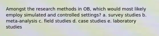 Amongst the research methods in OB, which would most likely employ simulated and controlled settings? a. survey studies b. meta-analysis c. field studies d. case studies e. laboratory studies