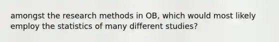 amongst the research methods in OB, which would most likely employ the statistics of many different studies?