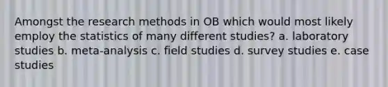 Amongst the research methods in OB which would most likely employ the statistics of many different studies? a. laboratory studies b. meta-analysis c. field studies d. survey studies e. case studies