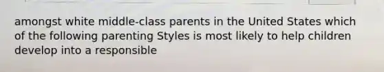 amongst white middle-class parents in the United States which of the following parenting Styles is most likely to help children develop into a responsible