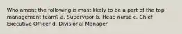 Who amont the following is most likely to be a part of the top management team? a. Supervisor b. Head nurse c. Chief Executive Officer d. Divisional Manager