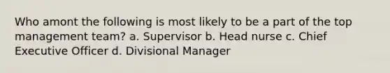 Who amont the following is most likely to be a part of the top management team? a. Supervisor b. Head nurse c. Chief Executive Officer d. Divisional Manager