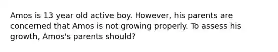 Amos is 13 year old active boy. However, his parents are concerned that Amos is not growing properly. To assess his growth, Amos's parents should?