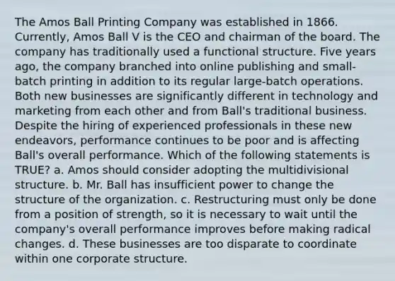 The Amos Ball Printing Company was established in 1866. Currently, Amos Ball V is the CEO and chairman of the board. The company has traditionally used a functional structure. Five years ago, the company branched into online publishing and small-batch printing in addition to its regular large-batch operations. Both new businesses are significantly different in technology and marketing from each other and from Ball's traditional business. Despite the hiring of experienced professionals in these new endeavors, performance continues to be poor and is affecting Ball's overall performance. Which of the following statements is TRUE? a. Amos should consider adopting the multidivisional structure. b. Mr. Ball has insufficient power to change the structure of the organization. c. Restructuring must only be done from a position of strength, so it is necessary to wait until the company's overall performance improves before making radical changes. d. These businesses are too disparate to coordinate within one corporate structure.