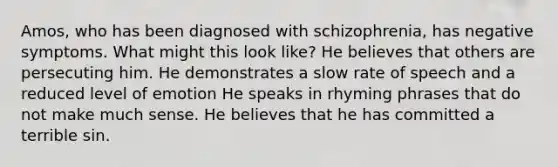 Amos, who has been diagnosed with schizophrenia, has negative symptoms. What might this look like? He believes that others are persecuting him. He demonstrates a slow rate of speech and a reduced level of emotion He speaks in rhyming phrases that do not make much sense. He believes that he has committed a terrible sin.