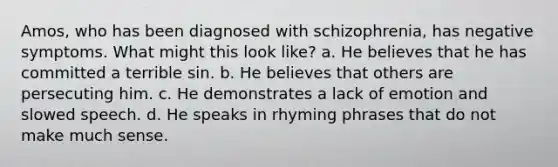 Amos, who has been diagnosed with schizophrenia, has negative symptoms. What might this look like? a. He believes that he has committed a terrible sin. b. He believes that others are persecuting him. c. He demonstrates a lack of emotion and slowed speech. d. He speaks in rhyming phrases that do not make much sense.