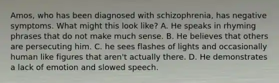 Amos, who has been diagnosed with schizophrenia, has negative symptoms. What might this look like? A. He speaks in rhyming phrases that do not make much sense. B. He believes that others are persecuting him. C. he sees flashes of lights and occasionally human like figures that aren't actually there. D. He demonstrates a lack of emotion and slowed speech.