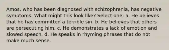 Amos, who has been diagnosed with schizophrenia, has negative symptoms. What might this look like? Select one: a. He believes that he has committed a terrible sin. b. He believes that others are persecuting him. c. He demonstrates a lack of emotion and slowed speech. d. He speaks in rhyming phrases that do not make much sense.