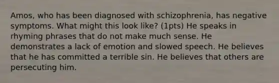 Amos, who has been diagnosed with schizophrenia, has negative symptoms. What might this look like? (1pts) He speaks in rhyming phrases that do not make much sense. He demonstrates a lack of emotion and slowed speech. He believes that he has committed a terrible sin. He believes that others are persecuting him.