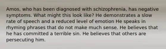 Amos, who has been diagnosed with schizophrenia, has negative symptoms. What might this look like? He demonstrates a slow rate of speech and a reduced level of emotion He speaks in rhyming phrases that do not make much sense. He believes that he has committed a terrible sin. He believes that others are persecuting him.