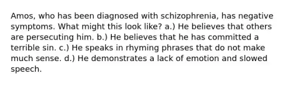 Amos, who has been diagnosed with schizophrenia, has negative symptoms. What might this look like? a.) He believes that others are persecuting him. b.) He believes that he has committed a terrible sin. c.) He speaks in rhyming phrases that do not make much sense. d.) He demonstrates a lack of emotion and slowed speech.