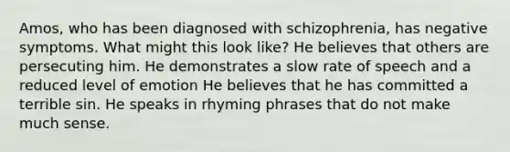 Amos, who has been diagnosed with schizophrenia, has negative symptoms. What might this look like? He believes that others are persecuting him. He demonstrates a slow rate of speech and a reduced level of emotion He believes that he has committed a terrible sin. He speaks in rhyming phrases that do not make much sense.