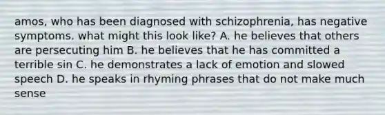 amos, who has been diagnosed with schizophrenia, has negative symptoms. what might this look like? A. he believes that others are persecuting him B. he believes that he has committed a terrible sin C. he demonstrates a lack of emotion and slowed speech D. he speaks in rhyming phrases that do not make much sense