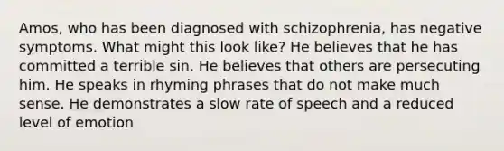 Amos, who has been diagnosed with schizophrenia, has negative symptoms. What might this look like? He believes that he has committed a terrible sin. He believes that others are persecuting him. He speaks in rhyming phrases that do not make much sense. He demonstrates a slow rate of speech and a reduced level of emotion