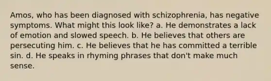 Amos, who has been diagnosed with schizophrenia, has negative symptoms. What might this look like? a. He demonstrates a lack of emotion and slowed speech. b. He believes that others are persecuting him. c. He believes that he has committed a terrible sin. d. He speaks in rhyming phrases that don't make much sense.