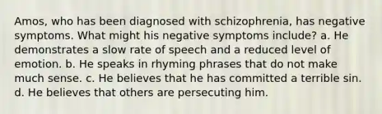 Amos, who has been diagnosed with schizophrenia, has negative symptoms. What might his negative symptoms include? a. He demonstrates a slow rate of speech and a reduced level of emotion. b. He speaks in rhyming phrases that do not make much sense. c. He believes that he has committed a terrible sin. d. He believes that others are persecuting him.