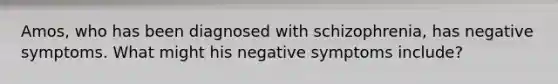 Amos, who has been diagnosed with schizophrenia, has negative symptoms. What might his negative symptoms include?