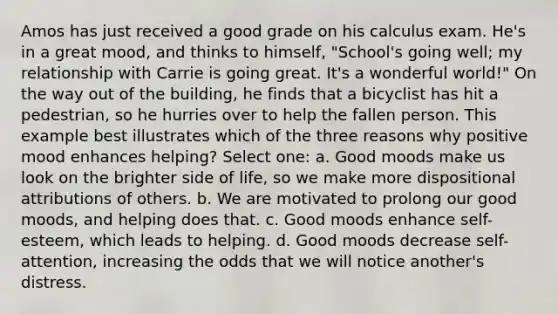 Amos has just received a good grade on his calculus exam. He's in a great mood, and thinks to himself, "School's going well; my relationship with Carrie is going great. It's a wonderful world!" On the way out of the building, he finds that a bicyclist has hit a pedestrian, so he hurries over to help the fallen person. This example best illustrates which of the three reasons why positive mood enhances helping? Select one: a. Good moods make us look on the brighter side of life, so we make more dispositional attributions of others. b. We are motivated to prolong our good moods, and helping does that. c. Good moods enhance self-esteem, which leads to helping. d. Good moods decrease self-attention, increasing the odds that we will notice another's distress.