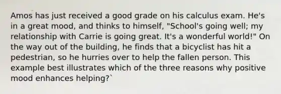 Amos has just received a good grade on his calculus exam. He's in a great mood, and thinks to himself, "School's going well; my relationship with Carrie is going great. It's a wonderful world!" On the way out of the building, he finds that a bicyclist has hit a pedestrian, so he hurries over to help the fallen person. This example best illustrates which of the three reasons why positive mood enhances helping?`