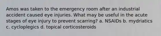 Amos was taken to the emergency room after an industrial accident caused eye injuries. What may be useful in the acute stages of eye injury to prevent scarring? a. NSAIDs b. mydriatics c. cycloplegics d. topical corticosteroids