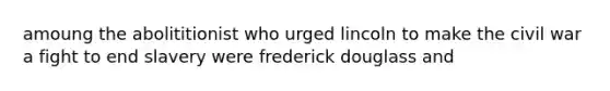 amoung the abolititionist who urged lincoln to make the civil war a fight to end slavery were frederick douglass and