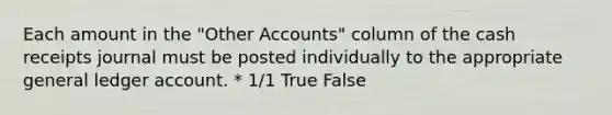 Each amount in the "Other Accounts" column of the cash receipts journal must be posted individually to the appropriate general ledger account. * 1/1 True False