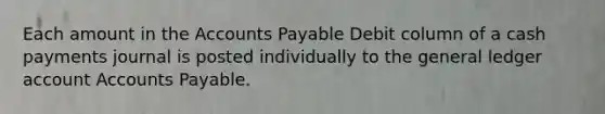 Each amount in the Accounts Payable Debit column of a cash payments journal is posted individually to the general ledger account Accounts Payable.