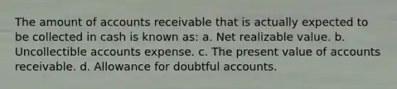 The amount of accounts receivable that is actually expected to be collected in cash is known as: a. Net realizable value. b. Uncollectible accounts expense. c. The present value of accounts receivable. d. Allowance for doubtful accounts.