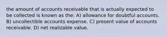 the amount of accounts receivable that is actually expected to be collected is known as the: A) allowance for doubtful accounts. B) uncollectible accounts expense. C) present value of accounts receivable. D) net realizable value.