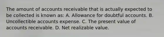 The amount of accounts receivable that is actually expected to be collected is known as: A. Allowance for doubtful accounts. B. Uncollectible accounts expense. C. The present value of accounts receivable. D. Net realizable value.