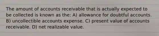 The amount of accounts receivable that is actually expected to be collected is known as the: A) allowance for doubtful accounts. B) uncollectible accounts expense. C) present value of accounts receivable. D) net realizable value.