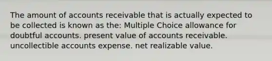 The amount of accounts receivable that is actually expected to be collected is known as the: Multiple Choice allowance for doubtful accounts. present value of accounts receivable. uncollectible accounts expense. net realizable value.