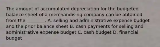 The amount of accumulated depreciation for the <a href='https://www.questionai.com/knowledge/k1CLoCNQpt-budgeted-balance-sheet' class='anchor-knowledge'>budgeted balance sheet</a> of a merchandising company can be obtained from the​ ________. A. selling and administrative expense budget and the prior balance sheet B. cash payments for selling and administrative expense budget C. <a href='https://www.questionai.com/knowledge/k5eyRVQLz3-cash-budget' class='anchor-knowledge'>cash budget</a> D. financial budget