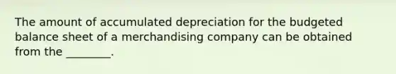 The amount of accumulated depreciation for the budgeted balance sheet of a merchandising company can be obtained from the​ ________.