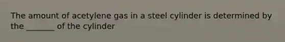 The amount of acetylene gas in a steel cylinder is determined by the _______ of the cylinder