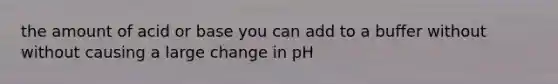 the amount of acid or base you can add to a buffer without without causing a large change in pH