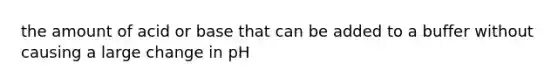 the amount of acid or base that can be added to a buffer without causing a large change in pH