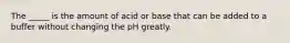 The _____ is the amount of acid or base that can be added to a buffer without changing the pH greatly.