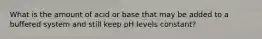 What is the amount of acid or base that may be added to a buffered system and still keep pH levels constant?