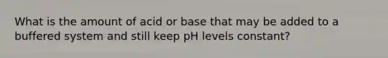 What is the amount of acid or base that may be added to a buffered system and still keep pH levels constant?