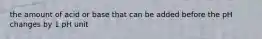 the amount of acid or base that can be added before the pH changes by 1 pH unit