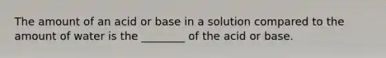 The amount of an acid or base in a solution compared to the amount of water is the ________ of the acid or base.