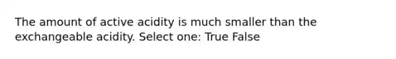 The amount of active acidity is much smaller than the exchangeable acidity. Select one: True False