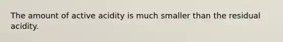 The amount of active acidity is much smaller than the residual acidity.