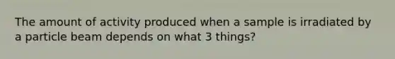 The amount of activity produced when a sample is irradiated by a particle beam depends on what 3 things?