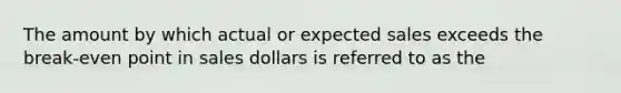 The amount by which actual or expected sales exceeds the break-even point in sales dollars is referred to as the